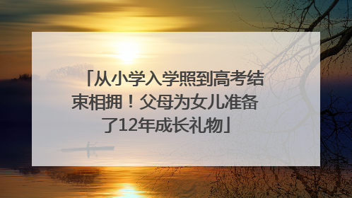从小学入学照到高考结束相拥！父母为女儿准备了12年成长礼物