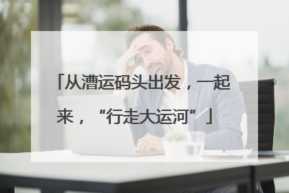 从漕运码头出发，一起来，“行走大运河”