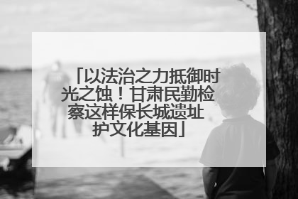 以法治之力抵御时光之蚀！甘肃民勤检察这样保长城遗址 护文化基因