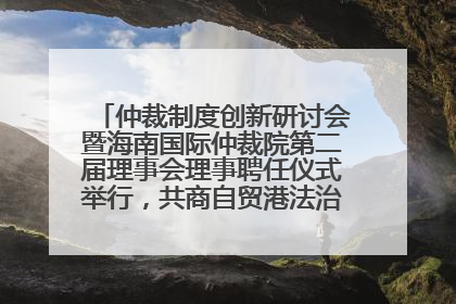 仲裁制度创新研讨会暨海南国际仲裁院第二届理事会理事聘任仪式举行，共商自贸港法治建设新路径