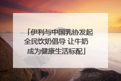 伊利与中国乳协发起全民饮奶倡导 让牛奶成为健康生活标配