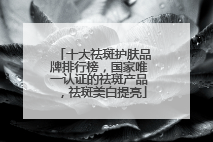 十大祛斑护肤品牌排行榜，国家唯一认证的祛斑产品，祛斑美白提亮
