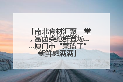 南北食材汇聚一堂，富菌类抢鲜登场……厦门市“菜篮子”新鲜感满满