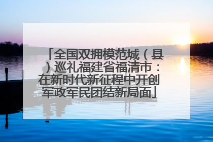 全国双拥模范城（县）巡礼福建省福清市：在新时代新征程中开创军政军民团结新局面