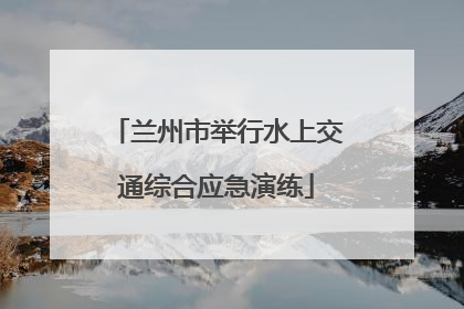 兰州市举行水上交通综合应急演练