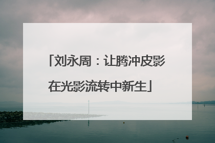 刘永周：让腾冲皮影在光影流转中新生