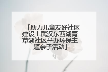 助力儿童友好社区建设！武汉东西湖青草湖社区举办环保主题亲子活动
