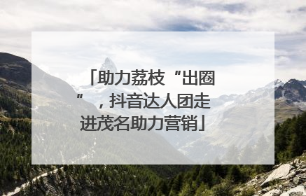 助力荔枝“出圈”，抖音达人团走进茂名助力营销