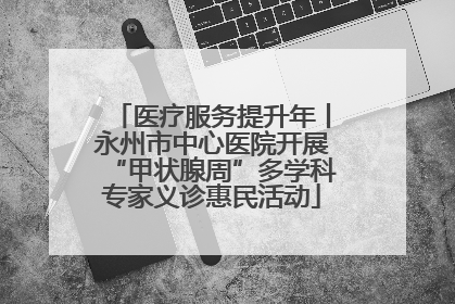 医疗服务提升年丨永州市中心医院开展“甲状腺周”多学科专家义诊惠民活动