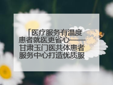医疗服务有温度 患者就医更省心——甘肃玉门医共体患者服务中心打造优质服务新名片