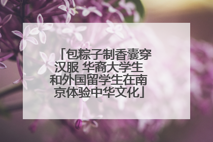 包粽子制香囊穿汉服 华裔大学生和外国留学生在南京体验中华文化