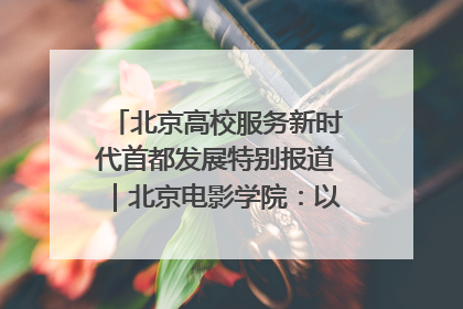 北京高校服务新时代首都发展特别报道｜北京电影学院：以光影为笔 绘就首都高质量发展新画卷