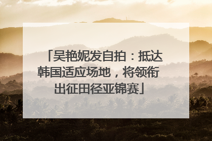 吴艳妮发自拍：抵达韩国适应场地，将领衔出征田径亚锦赛