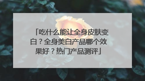 吃什么能让全身皮肤变白？全身美白产品哪个效果好？热门产品测评