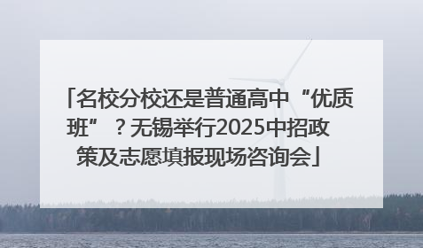 名校分校还是普通高中“优质班”？无锡举行2025中招政策及志愿填报现场咨询会