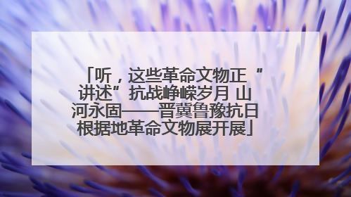 听，这些革命文物正“讲述”抗战峥嵘岁月 山河永固——晋冀鲁豫抗日根据地革命文物展开展