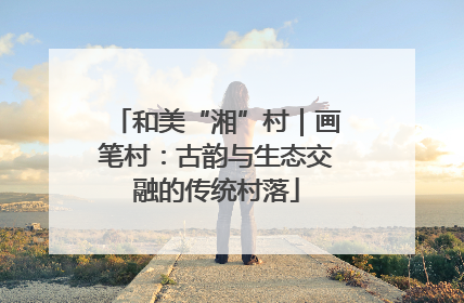 和美“湘”村｜画笔村：古韵与生态交融的传统村落
