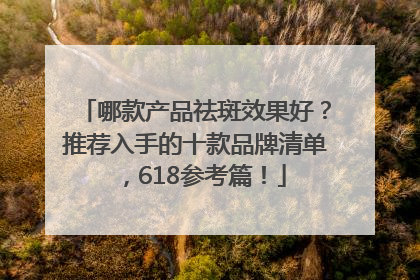 哪款产品祛斑效果好？推荐入手的十款品牌清单，618参考篇！