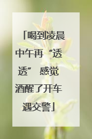 喝到凌晨中午再“透透” 感觉酒醒了开车遇交警
