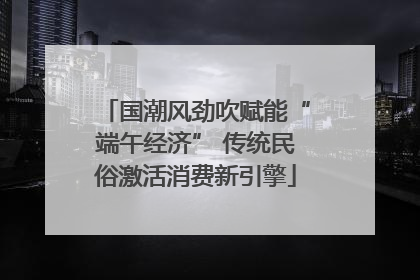 国潮风劲吹赋能“端午经济” 传统民俗激活消费新引擎