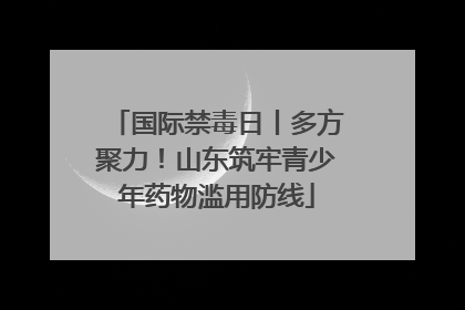 国际禁毒日丨多方聚力！山东筑牢青少年药物滥用防线