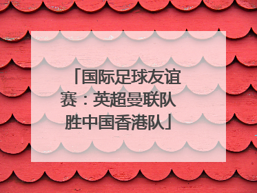 国际足球友谊赛：英超曼联队胜中国香港队