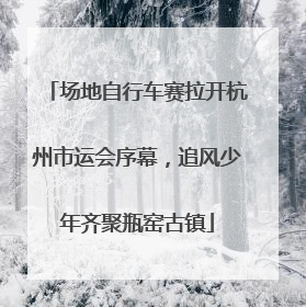 场地自行车赛拉开杭州市运会序幕，追风少年齐聚瓶窑古镇