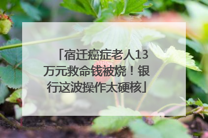 宿迁癌症老人13万元救命钱被烧！银行这波操作太硬核