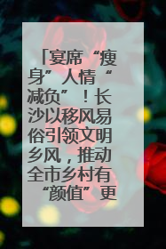 宴席“瘦身”人情“减负”！长沙以移风易俗引领文明乡风，推动全市乡村有“颜值”更显“气质”