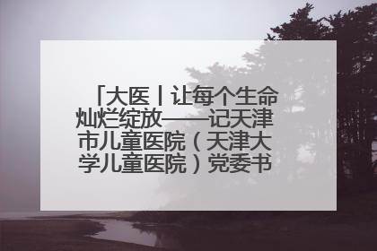 大医丨让每个生命灿烂绽放——记天津市儿童医院（天津大学儿童医院）党委书记、院长刘薇