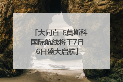 大同直飞莫斯科国际航线将于7月6日盛大启航