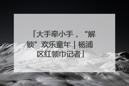 大手牵小手，“解锁”欢乐童年｜杨浦区红领巾记者