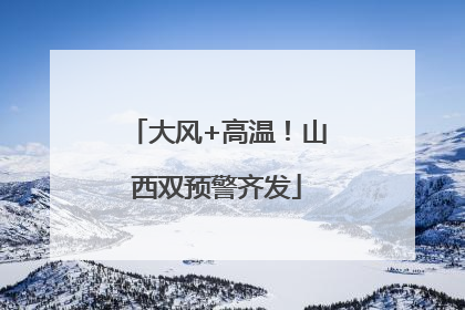 大风+高温！山西双预警齐发