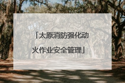 太原消防强化动火作业安全管理