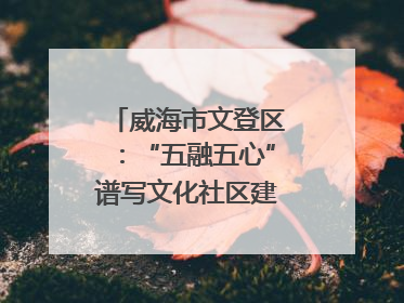 威海市文登区：“五融五心”谱写文化社区建设新篇章