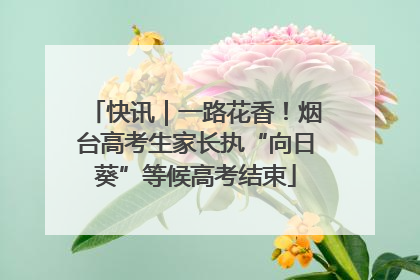 快讯｜一路花香！烟台高考生家长执“向日葵”等候高考结束