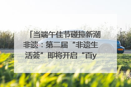 当端午佳节碰撞新潮非遗：第二届“非遗生活荟”即将开启“百young”新章