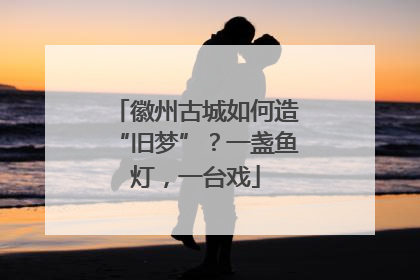 徽州古城如何造“旧梦”？一盏鱼灯，一台戏