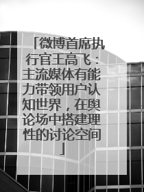 微博首席执行官王高飞：主流媒体有能力带领用户认知世界，在舆论场中搭建理性的讨论空间