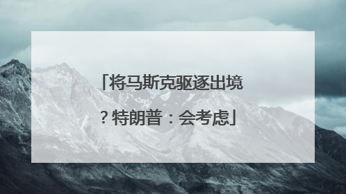 将马斯克驱逐出境？特朗普：会考虑