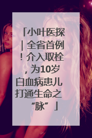 小叶医探｜全省首例！介入取栓，为10岁白血病患儿打通生命之“脉”