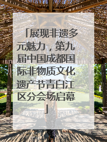 展现非遗多元魅力，第九届中国成都国际非物质文化遗产节青白江区分会场启幕