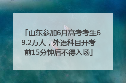 山东参加6月高考考生69.2万人，外语科目开考前15分钟后不得入场