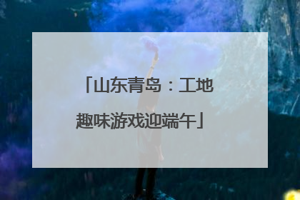 山东青岛：工地趣味游戏迎端午