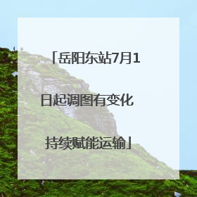 岳阳东站7月1日起调图有变化 持续赋能运输