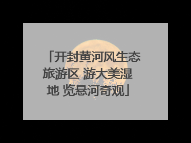 开封黄河风生态旅游区 游大美湿地 览悬河奇观