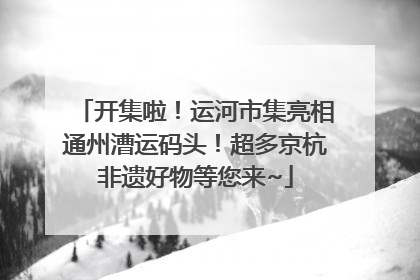 开集啦！运河市集亮相通州漕运码头！超多京杭非遗好物等您来~