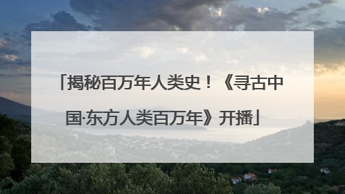 揭秘百万年人类史！《寻古中国·东方人类百万年》开播