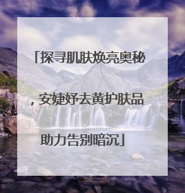 探寻肌肤焕亮奥秘，安婕妤去黄护肤品助力告别暗沉