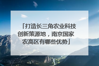 打造长三角农业科技创新策源地，南京国家农高区有哪些优势